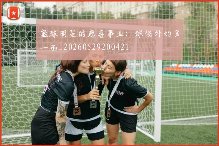 篮球明星的慈善事业：球场外的另一面_20260529200421