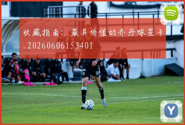 收藏指南：最具价值的乔丹球星卡_20260606153401
