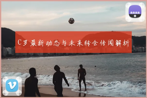 C罗最新动态与未来转会传闻解析