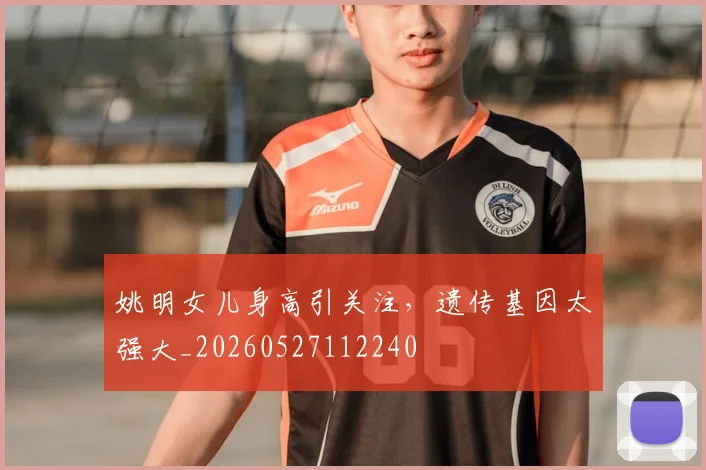 姚明女儿身高引关注，遗传基因太强大_20260527112240