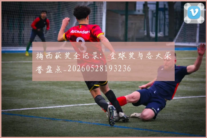 梅西获奖全记录：金球奖与各大荣誉盘点_20260528193236