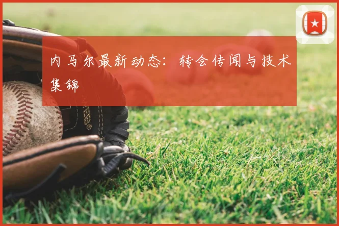 内马尔最新动态：转会传闻与技术集锦