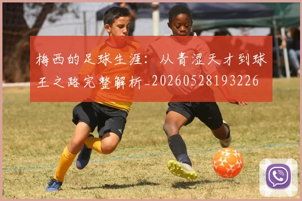 梅西的足球生涯：从青涩天才到球王之路完整解析_20260528193226