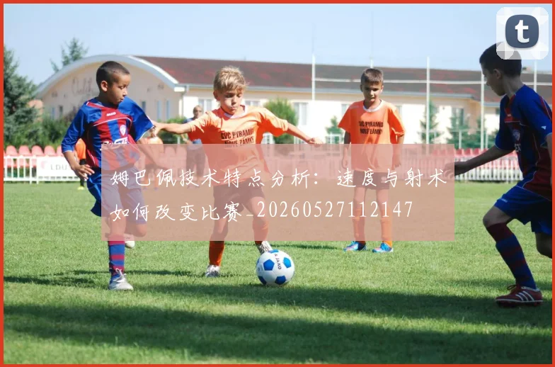 姆巴佩技术特点分析：速度与射术如何改变比赛_20260527112147