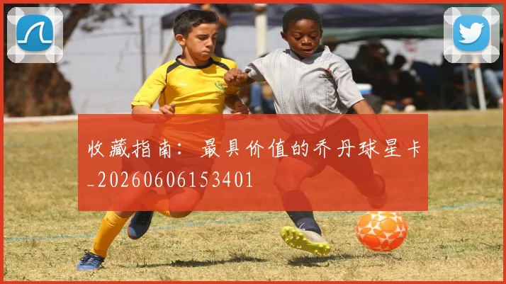 收藏指南:最具价值的乔丹球星卡_20260606153401