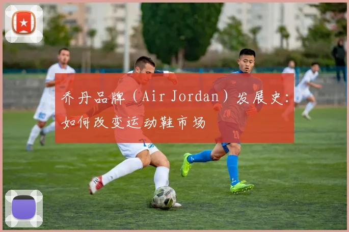 乔丹品牌（Air Jordan）发展史：如何改变运动鞋市场