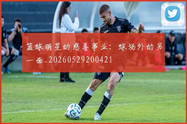 篮球明星的慈善事业：球场外的另一面_20260529200421
