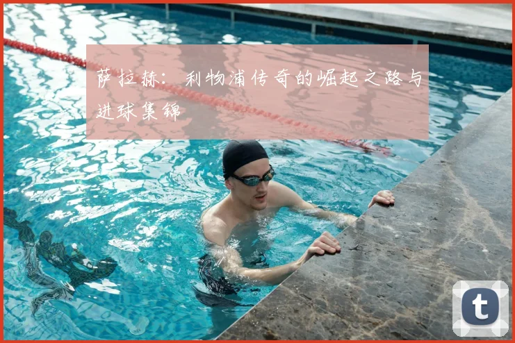 萨拉赫：利物浦传奇的崛起之路与进球集锦